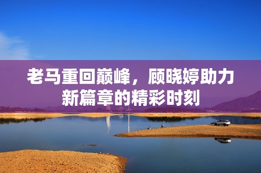 老马重回巅峰，顾晓婷助力新篇章的精彩时刻