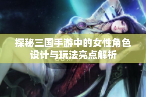 探秘三国手游中的女性角色设计与玩法亮点解析