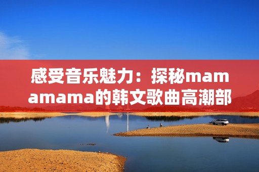 感受音乐魅力：探秘mamamama的韩文歌曲高潮部分