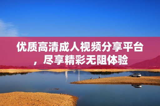 优质高清成人视频分享平台，尽享精彩无阻体验