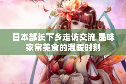 日本部长下乡走访交流 品味家常美食的温暖时刻