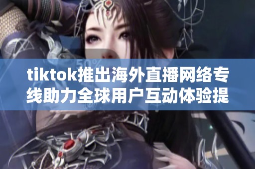 tiktok推出海外直播网络专线助力全球用户互动体验提升