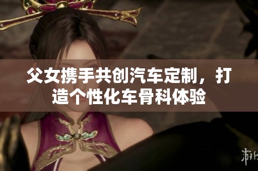 父女携手共创汽车定制，打造个性化车骨科体验