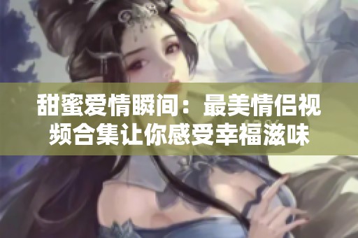 甜蜜爱情瞬间：最美情侣视频合集让你感受幸福滋味