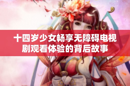 十四岁少女畅享无障碍电视剧观看体验的背后故事