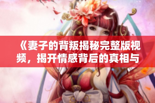 《妻子的背叛揭秘完整版视频，揭开情感背后的真相与谜团》