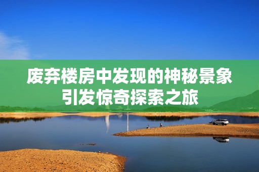 废弃楼房中发现的神秘景象引发惊奇探索之旅