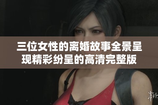 三位女性的离婚故事全景呈现精彩纷呈的高清完整版