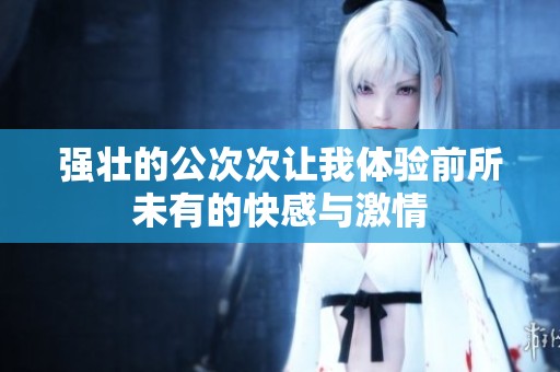 强壮的公次次让我体验前所未有的快感与激情