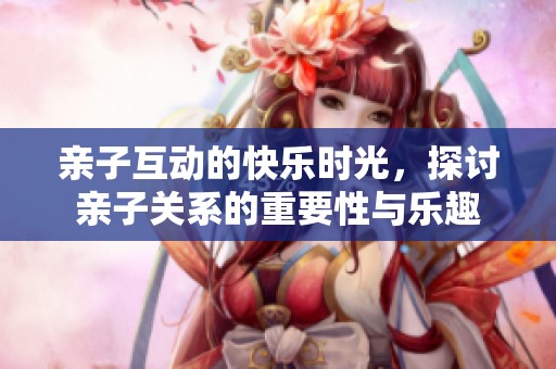 亲子互动的快乐时光，探讨亲子关系的重要性与乐趣