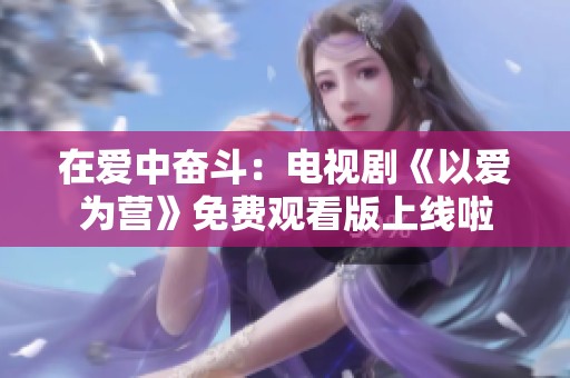 在爱中奋斗：电视剧《以爱为营》免费观看版上线啦