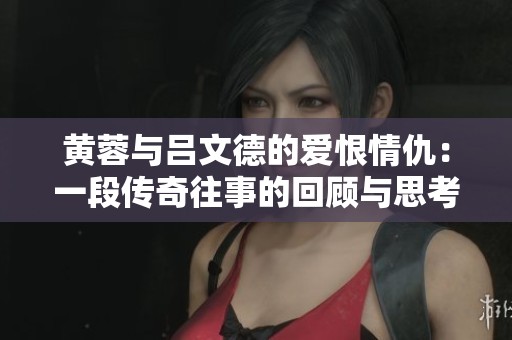 黄蓉与吕文德的爱恨情仇：一段传奇往事的回顾与思考