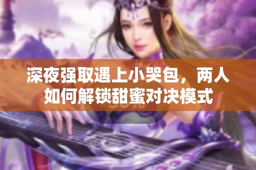 深夜强取遇上小哭包，两人如何解锁甜蜜对决模式