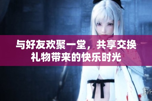 与好友欢聚一堂，共享交换礼物带来的快乐时光
