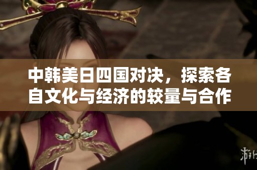 中韩美日四国对决，探索各自文化与经济的较量与合作