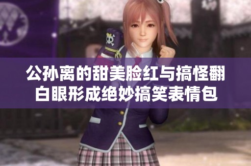 公孙离的甜美脸红与搞怪翻白眼形成绝妙搞笑表情包