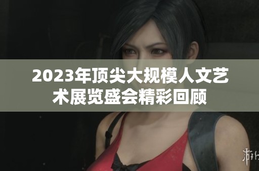 2023年顶尖大规模人文艺术展览盛会精彩回顾