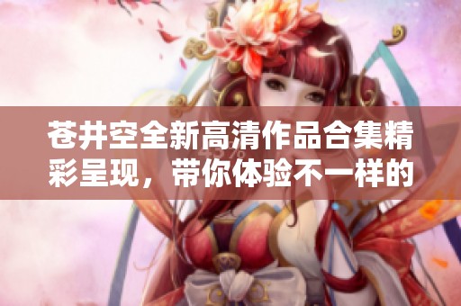 苍井空全新高清作品合集精彩呈现，带你体验不一样的视听盛宴