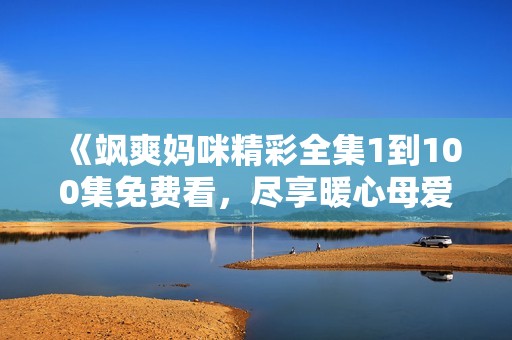 《飒爽妈咪精彩全集1到100集免费看，尽享暖心母爱》