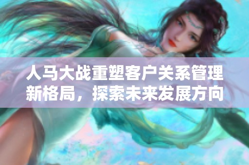 人马大战重塑客户关系管理新格局，探索未来发展方向
