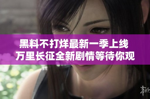 黑料不打烊最新一季上线 万里长征全新剧情等待你观看