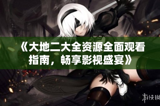 《大地二大全资源全面观看指南，畅享影视盛宴》