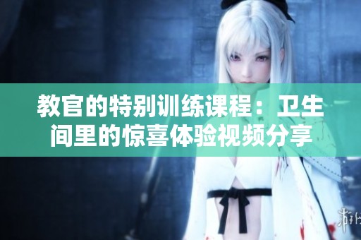 教官的特别训练课程：卫生间里的惊喜体验视频分享
