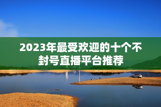 2023年最受欢迎的十个不封号直播平台推荐