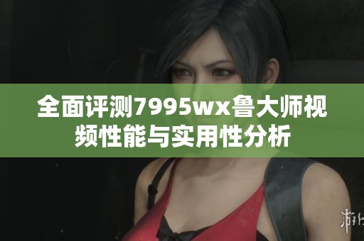 全面评测7995wx鲁大师视频性能与实用性分析