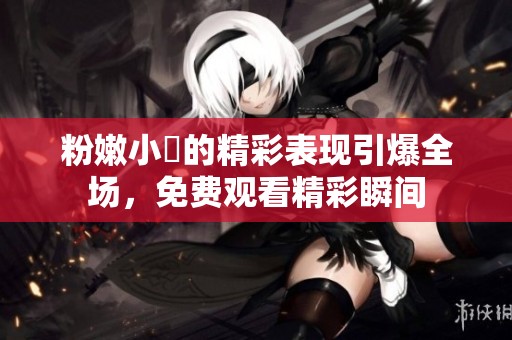 粉嫩小泬的精彩表现引爆全场，免费观看精彩瞬间