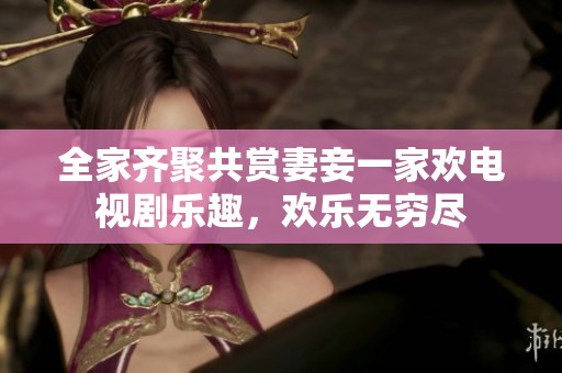 全家齐聚共赏妻妾一家欢电视剧乐趣，欢乐无穷尽