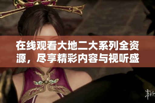 在线观看大地二大系列全资源，尽享精彩内容与视听盛宴