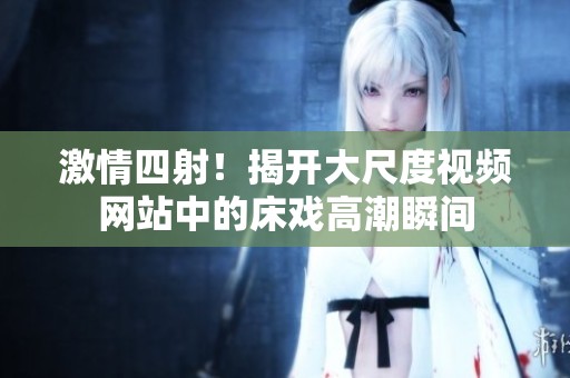 激情四射！揭开大尺度视频网站中的床戏高潮瞬间