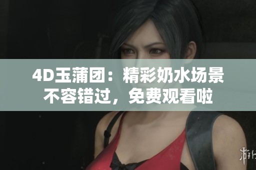 4D玉蒲团：精彩奶水场景不容错过，免费观看啦