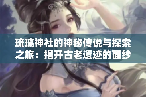 琉璃神社的神秘传说与探索之旅：揭开古老遗迹的面纱