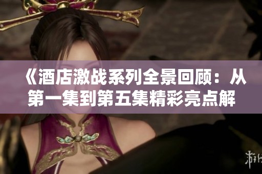 《酒店激战系列全景回顾：从第一集到第五集精彩亮点解析》