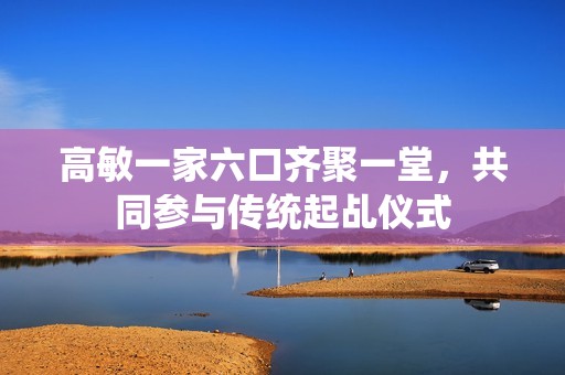 高敏一家六口齐聚一堂，共同参与传统起乩仪式