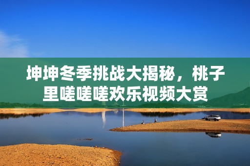 坤坤冬季挑战大揭秘，桃子里嗟嗟嗟欢乐视频大赏