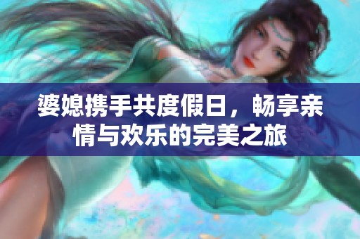 婆媳携手共度假日，畅享亲情与欢乐的完美之旅