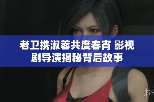 老卫携淑蓉共度春宵 影视剧导演揭秘背后故事