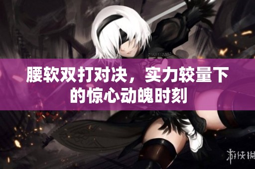 腰软双打对决，实力较量下的惊心动魄时刻