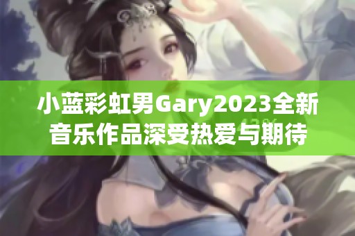小蓝彩虹男Gary2023全新音乐作品深受热爱与期待