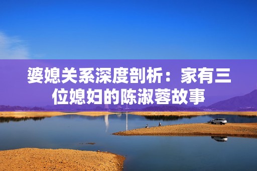 婆媳关系深度剖析：家有三位媳妇的陈淑蓉故事