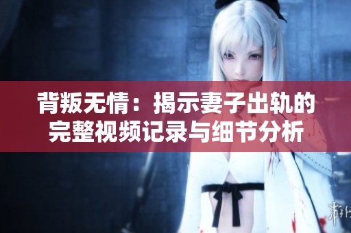 背叛无情：揭示妻子出轨的完整视频记录与细节分析