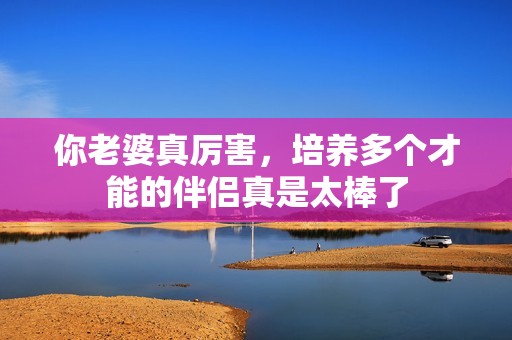你老婆真厉害，培养多个才能的伴侣真是太棒了