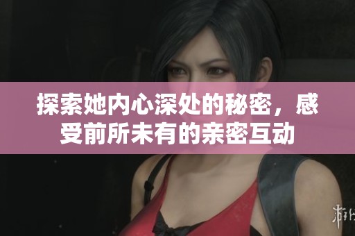 探索她内心深处的秘密，感受前所未有的亲密互动