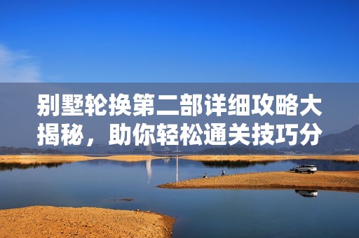 别墅轮换第二部详细攻略大揭秘，助你轻松通关技巧分享