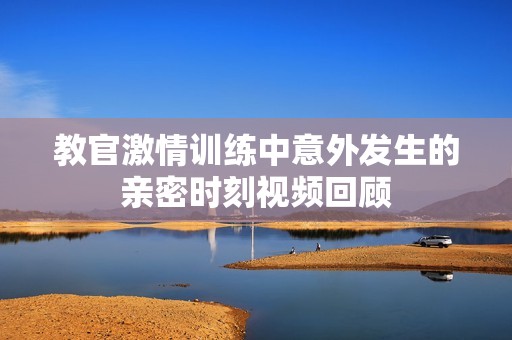 教官激情训练中意外发生的亲密时刻视频回顾