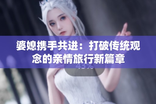 婆媳携手共进：打破传统观念的亲情旅行新篇章