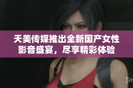 天美传媒推出全新国产女性影音盛宴，尽享精彩体验